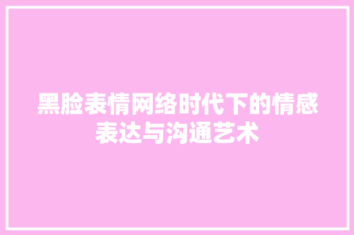黑脸表情网络时代下的情感表达与沟通艺术