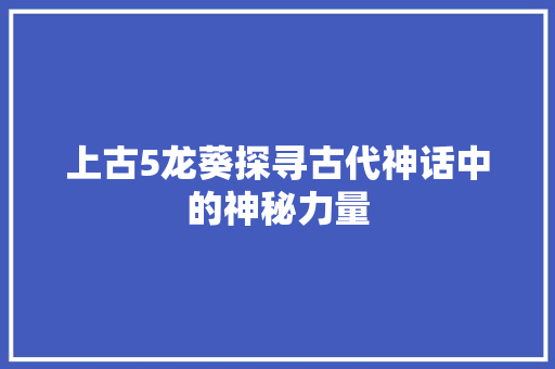 上古5龙葵探寻古代神话中的神秘力量