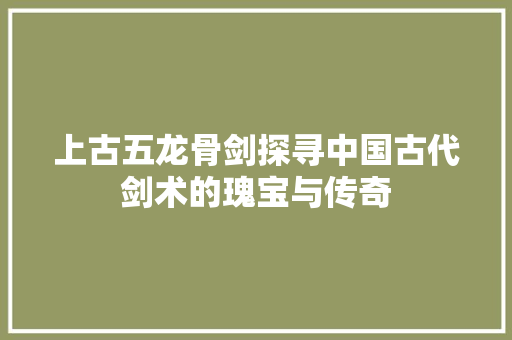 上古五龙骨剑探寻中国古代剑术的瑰宝与传奇