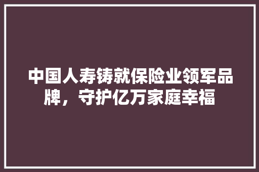 中国人寿铸就保险业领军品牌，守护亿万家庭幸福