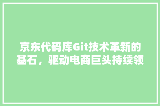 京东代码库Git技术革新的基石，驱动电商巨头持续领跑