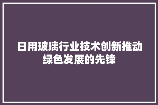 日用玻璃行业技术创新推动绿色发展的先锋