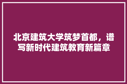 北京建筑大学筑梦首都，谱写新时代建筑教育新篇章