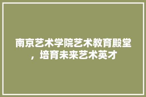 南京艺术学院艺术教育殿堂，培育未来艺术英才