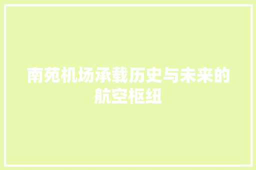 南苑机场承载历史与未来的航空枢纽