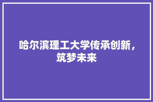 哈尔滨理工大学传承创新，筑梦未来