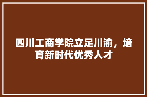 四川工商学院立足川渝，培育新时代优秀人才