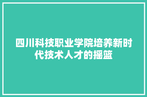 四川科技职业学院培养新时代技术人才的摇篮