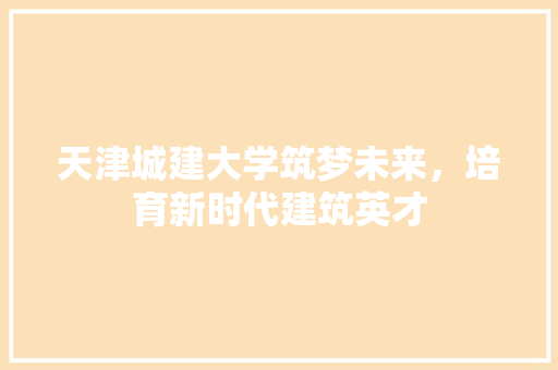 天津城建大学筑梦未来，培育新时代建筑英才