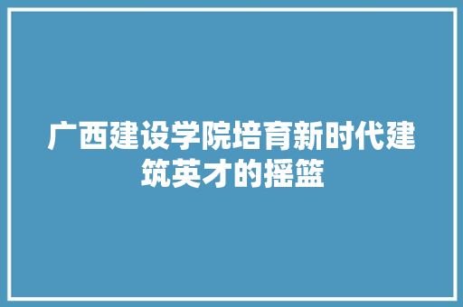 广西建设学院培育新时代建筑英才的摇篮