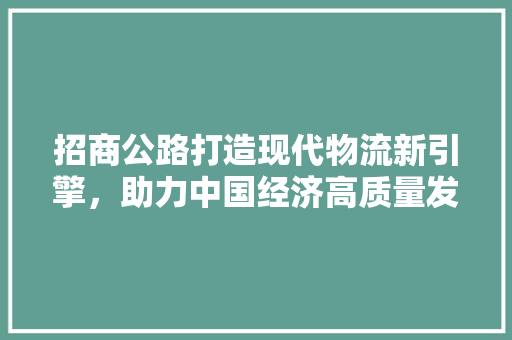 招商公路打造现代物流新引擎，助力中国经济高质量发展