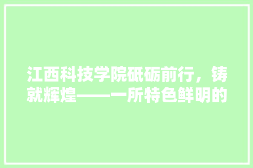 江西科技学院砥砺前行，铸就辉煌——一所特色鲜明的应用型本科院校发展纪实