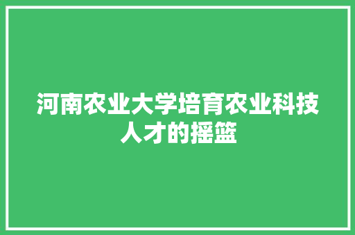 河南农业大学培育农业科技人才的摇篮