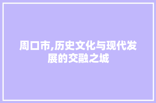 周口市,历史文化与现代发展的交融之城